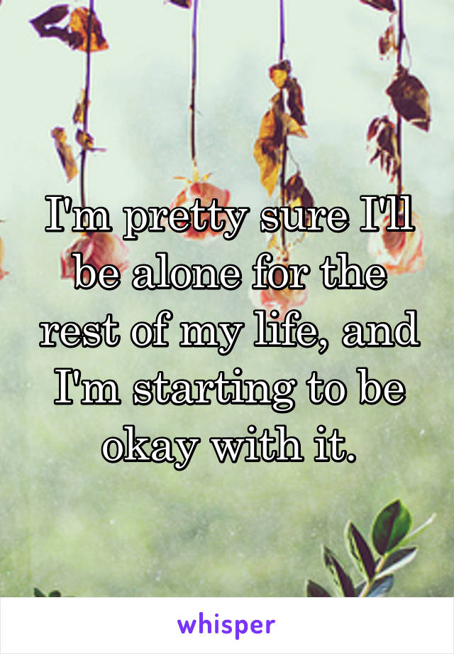 I'm pretty sure I'll be alone for the rest of my life, and I'm starting to be okay with it.