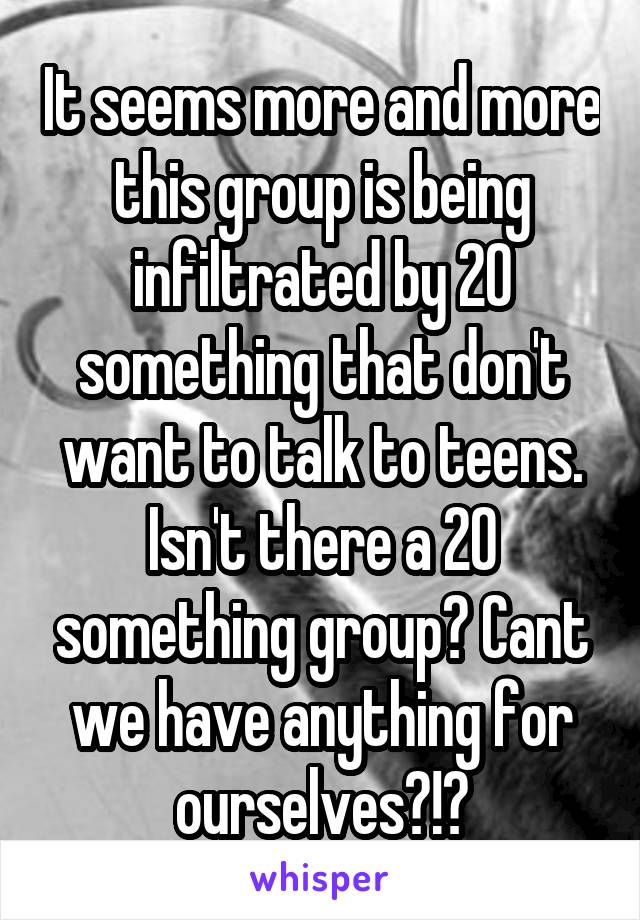 It seems more and more this group is being infiltrated by 20 something that don't want to talk to teens. Isn't there a 20 something group? Cant we have anything for ourselves?!?