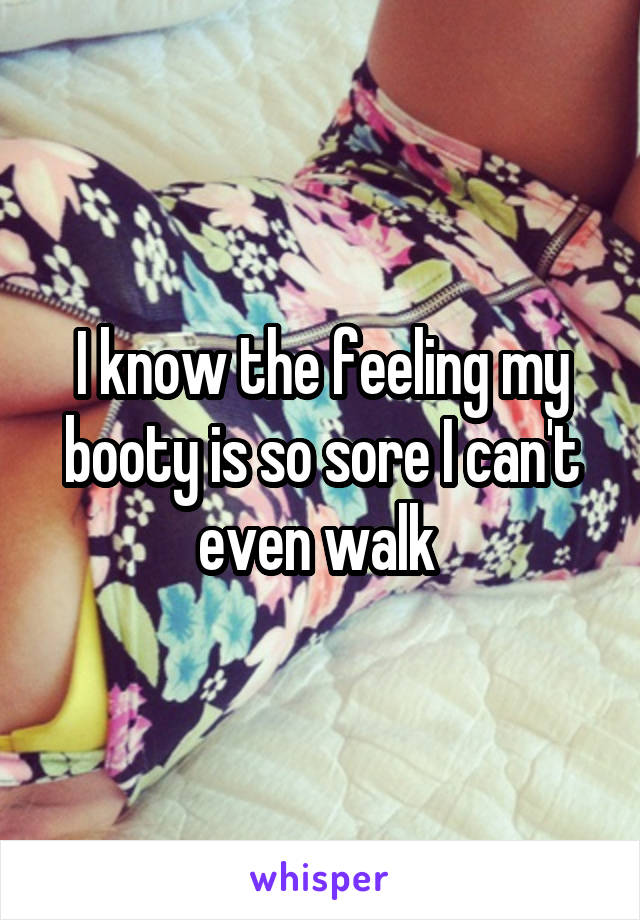 I know the feeling my booty is so sore I can't even walk 