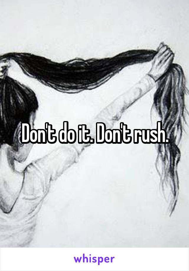 Don't do it. Don't rush.