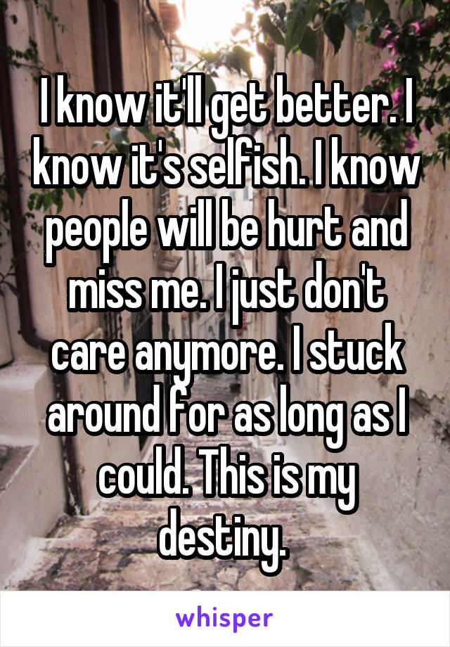 I know it'll get better. I know it's selfish. I know people will be hurt and miss me. I just don't care anymore. I stuck around for as long as I could. This is my destiny. 