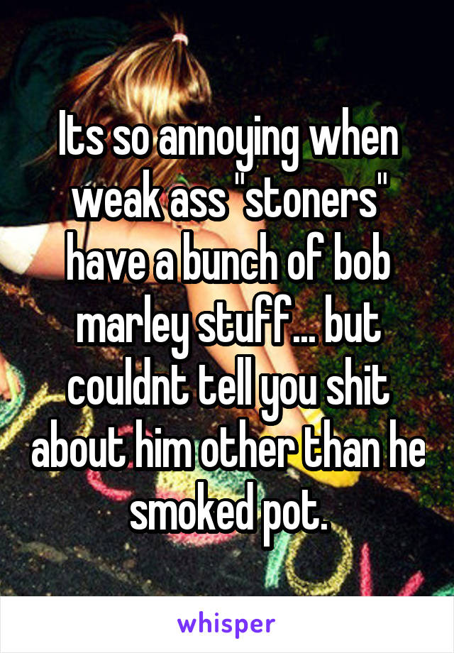 Its so annoying when weak ass "stoners" have a bunch of bob marley stuff... but couldnt tell you shit about him other than he smoked pot.