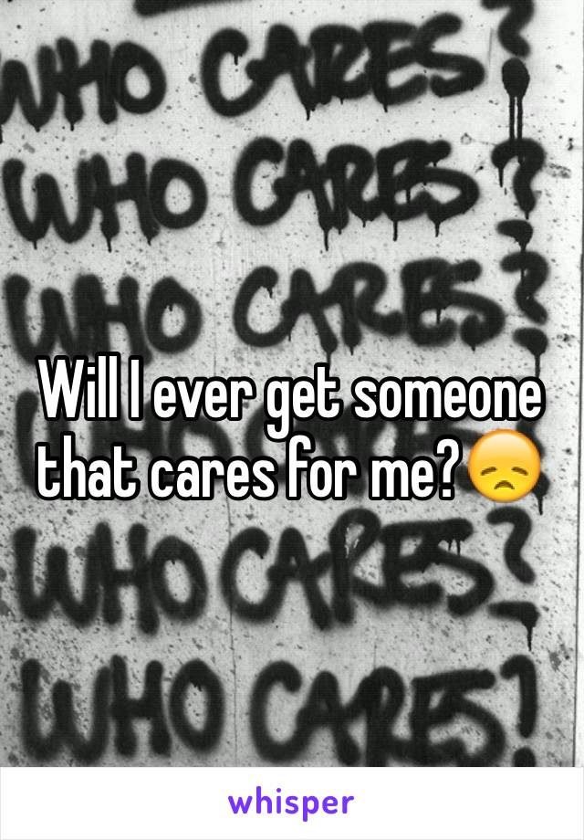 Will I ever get someone that cares for me?😞
