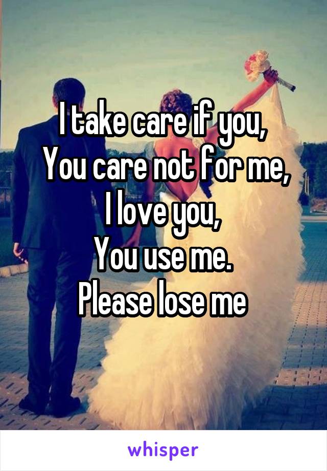 I take care if you, 
You care not for me,
I love you, 
You use me. 
Please lose me 
