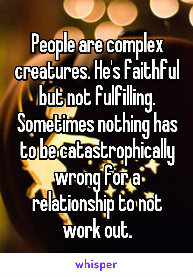 People are complex creatures. He's faithful but not fulfilling. Sometimes nothing has to be catastrophically wrong for a relationship to not work out.