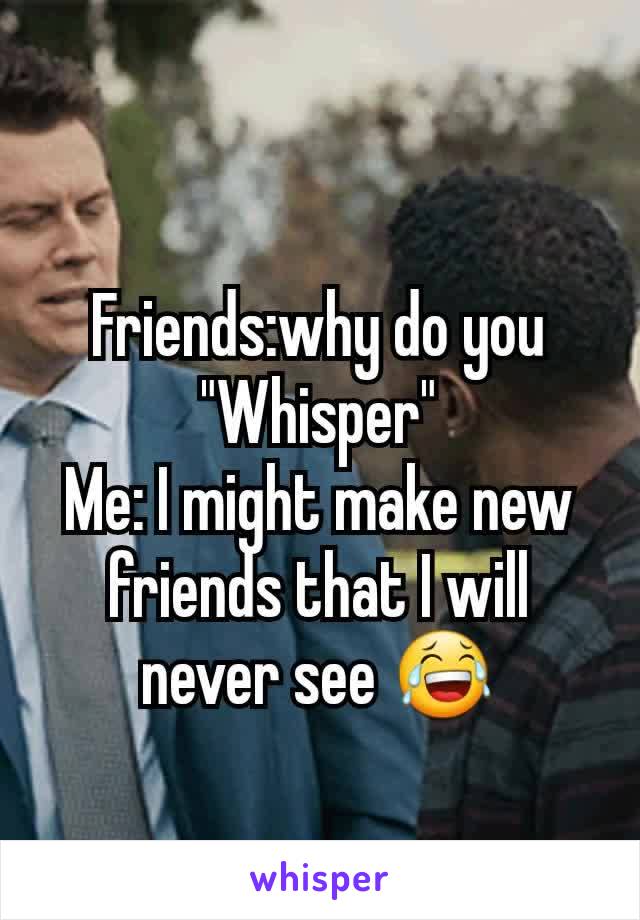 Friends:why do you "Whisper"
Me: I might make new friends that I will never see 😂