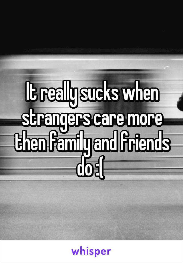 It really sucks when strangers care more then family and friends do :( 