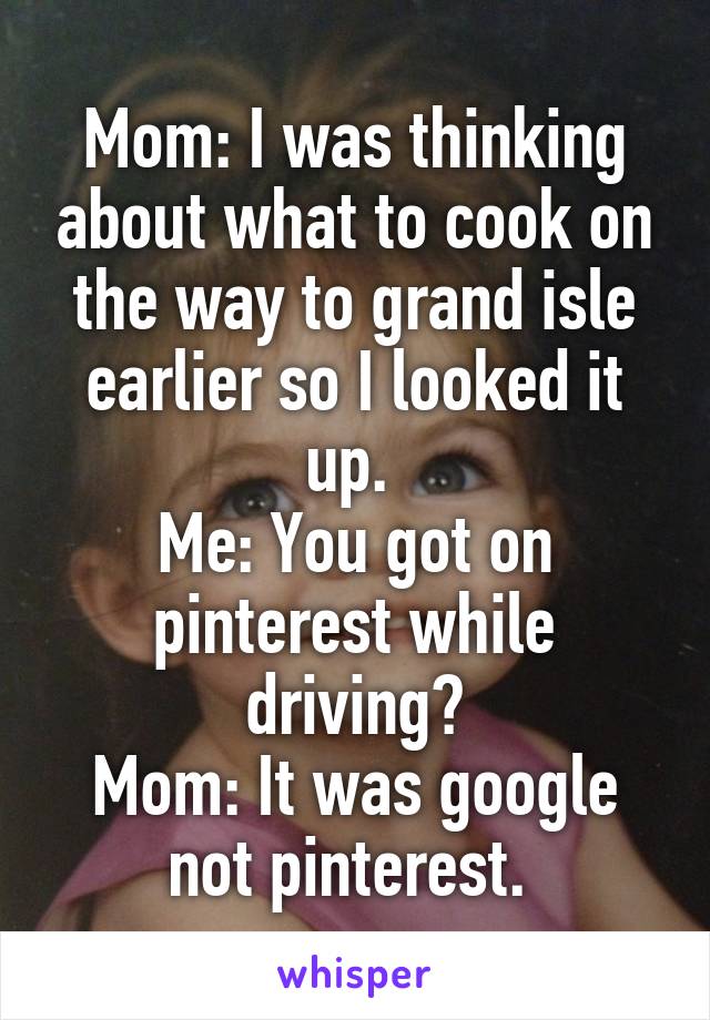 Mom: I was thinking about what to cook on the way to grand isle earlier so I looked it up. 
Me: You got on pinterest while driving?
Mom: It was google not pinterest. 