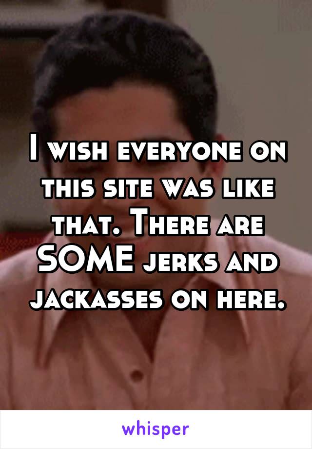 I wish everyone on this site was like that. There are SOME jerks and jackasses on here.