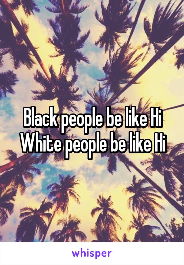 Black people be like Hi
White people be like Hi