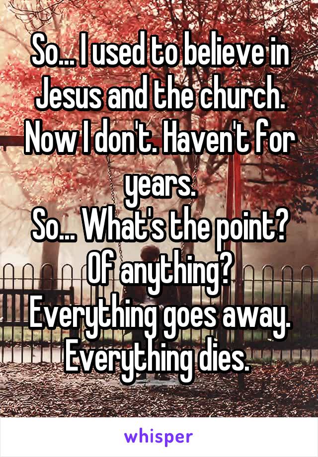 So... I used to believe in Jesus and the church. Now I don't. Haven't for years.
So... What's the point? Of anything? Everything goes away. Everything dies. 
