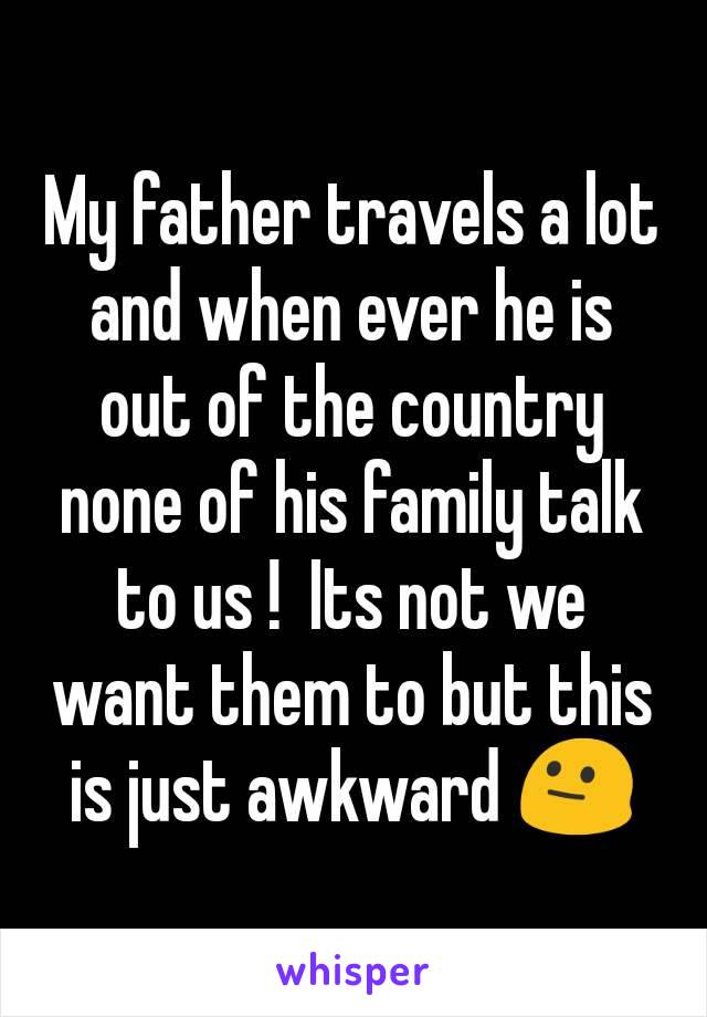 My father travels a lot and when ever he is out of the country none of his family talk to us !  Its not we want them to but this is just awkward 😐