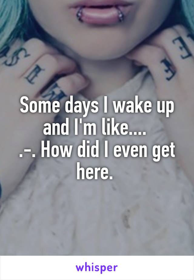 Some days I wake up and I'm like.... 
.-. How did I even get here. 