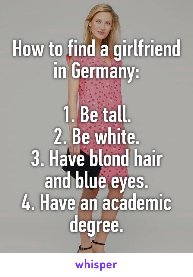 How to find a girlfriend in Germany:

1. Be tall.
2. Be white.
3. Have blond hair and blue eyes.
4. Have an academic degree.