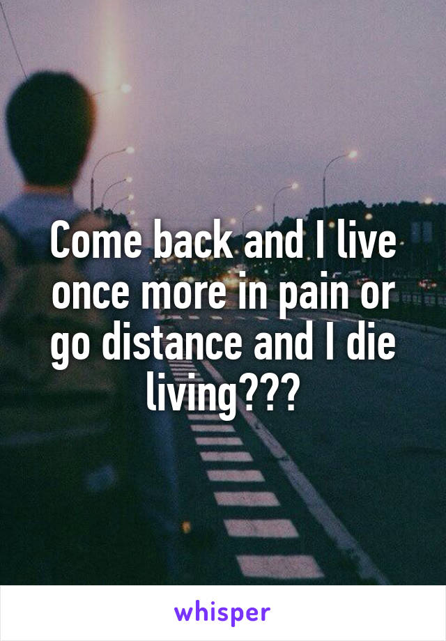 Come back and I live once more in pain or go distance and I die living???