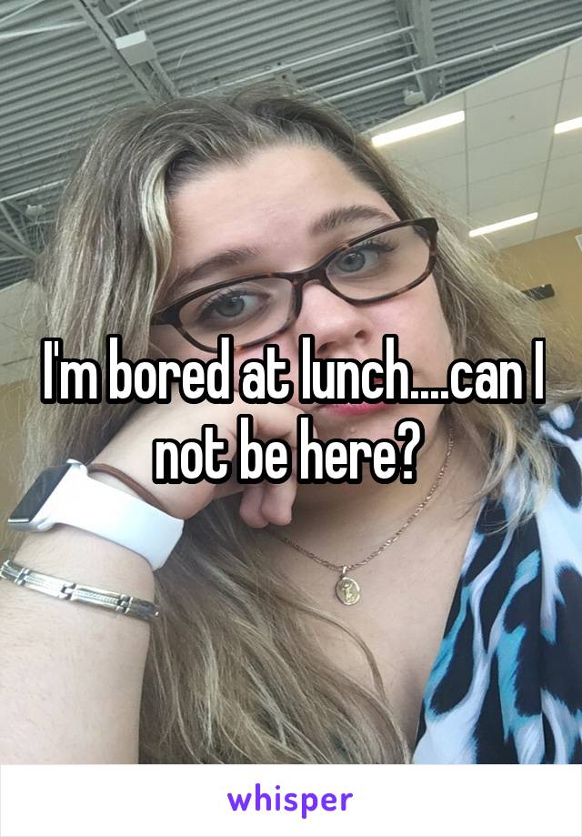 I'm bored at lunch....can I not be here? 
