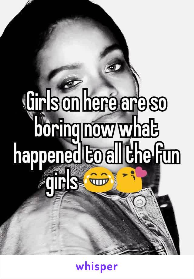 Girls on here are so boring now what happened to all the fun girls 😂😘