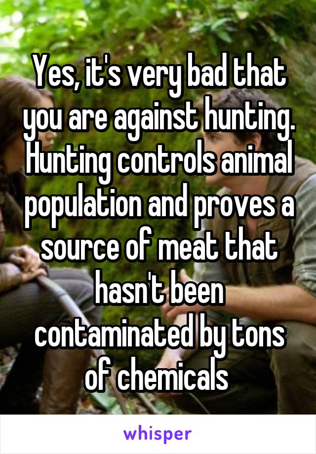 Yes, it's very bad that you are against hunting. Hunting controls animal population and proves a source of meat that hasn't been contaminated by tons of chemicals 