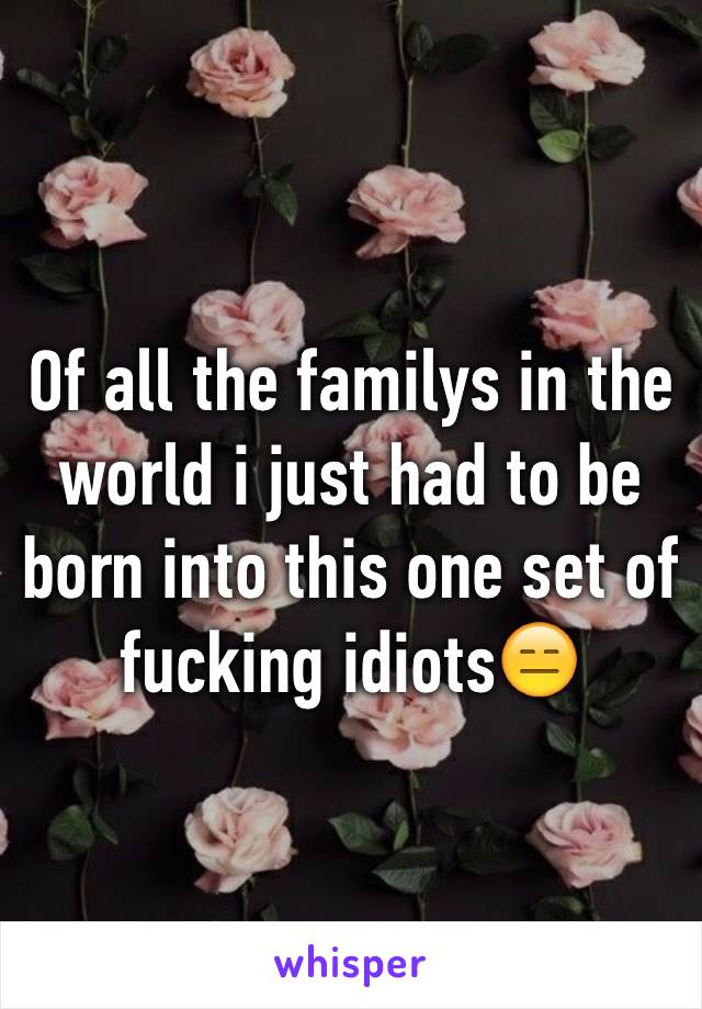 Of all the familys in the world i just had to be born into this one set of fucking idiots😑