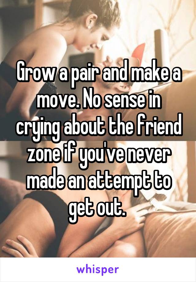 Grow a pair and make a move. No sense in crying about the friend zone if you've never made an attempt to get out. 