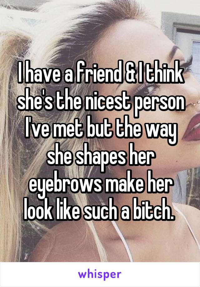 I have a friend & I think she's the nicest person I've met but the way she shapes her eyebrows make her look like such a bitch. 
