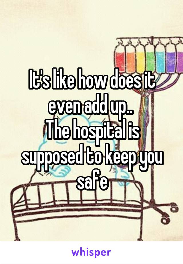 It's like how does it even add up.. 
The hospital is supposed to keep you safe