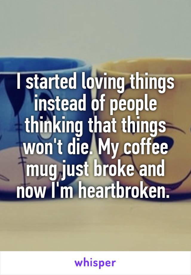 I started loving things instead of people thinking that things won't die. My coffee mug just broke and now I'm heartbroken. 