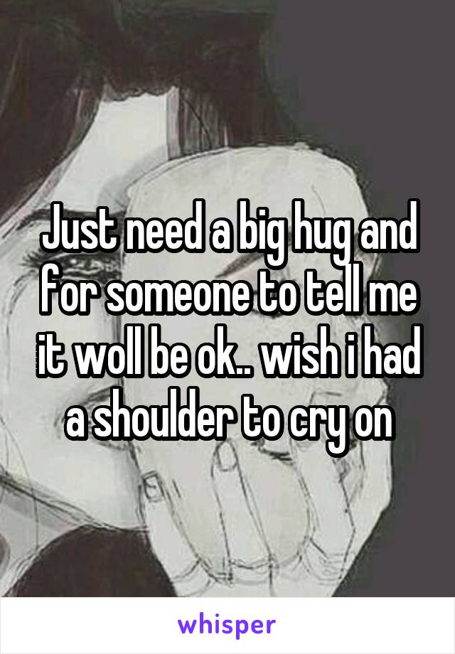 Just need a big hug and for someone to tell me it woll be ok.. wish i had a shoulder to cry on