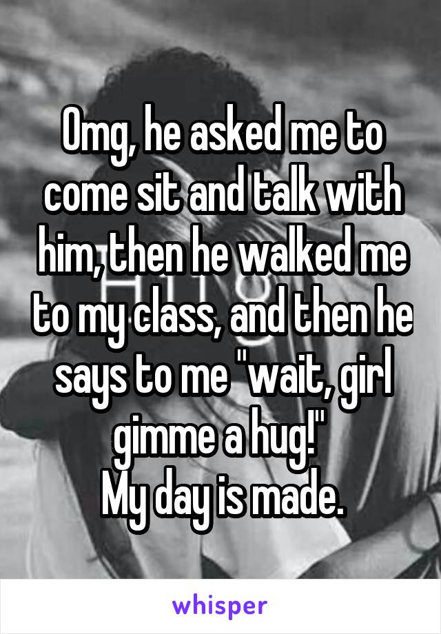 Omg, he asked me to come sit and talk with him, then he walked me to my class, and then he says to me "wait, girl gimme a hug!" 
My day is made.