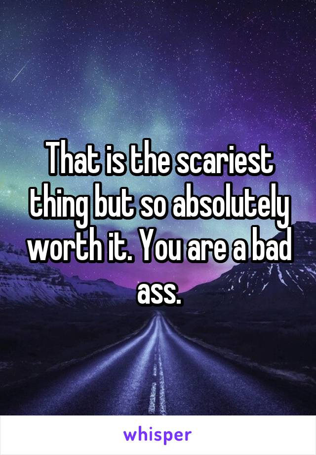 That is the scariest thing but so absolutely worth it. You are a bad ass.