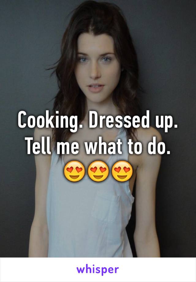 Cooking. Dressed up.
Tell me what to do.
😍😍😍