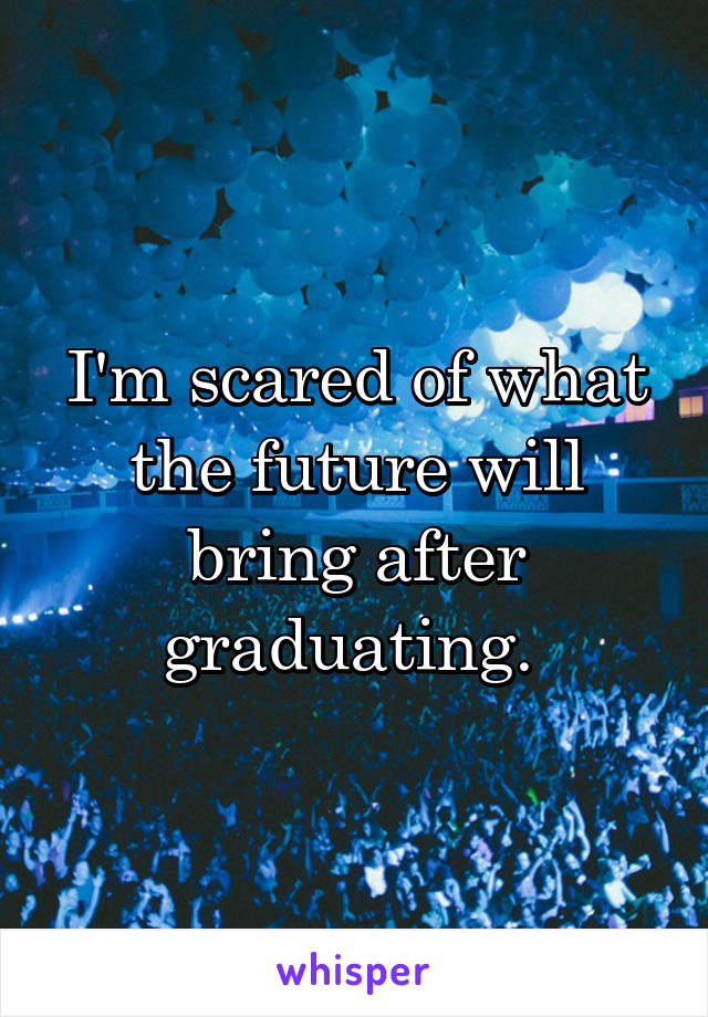I'm scared of what the future will bring after graduating. 