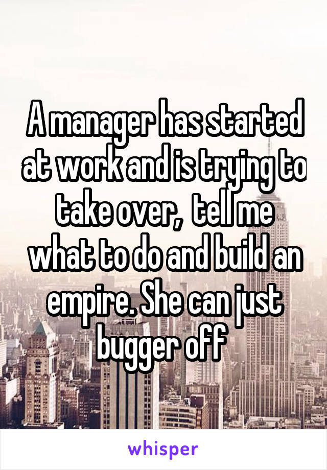 A manager has started at work and is trying to take over,  tell me what to do and build an empire. She can just bugger off 