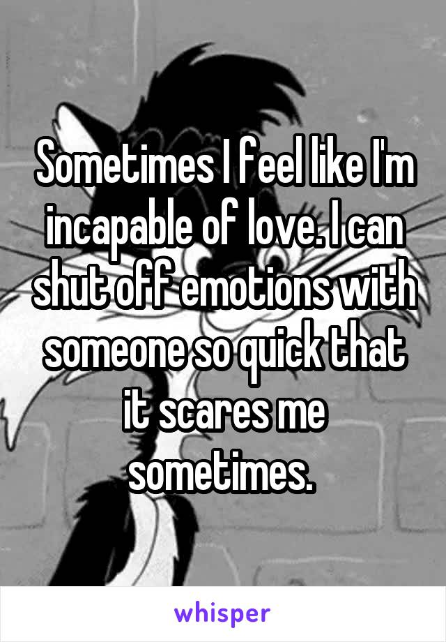 Sometimes I feel like I'm incapable of love. I can shut off emotions with someone so quick that it scares me sometimes. 
