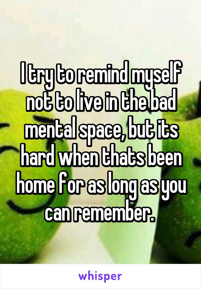 I try to remind myself not to live in the bad mental space, but its hard when thats been home for as long as you can remember. 