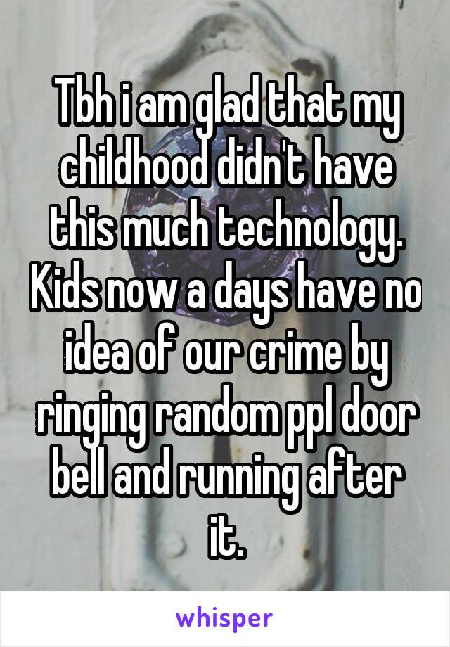 Tbh i am glad that my childhood didn't have this much technology. Kids now a days have no idea of our crime by ringing random ppl door bell and running after it.