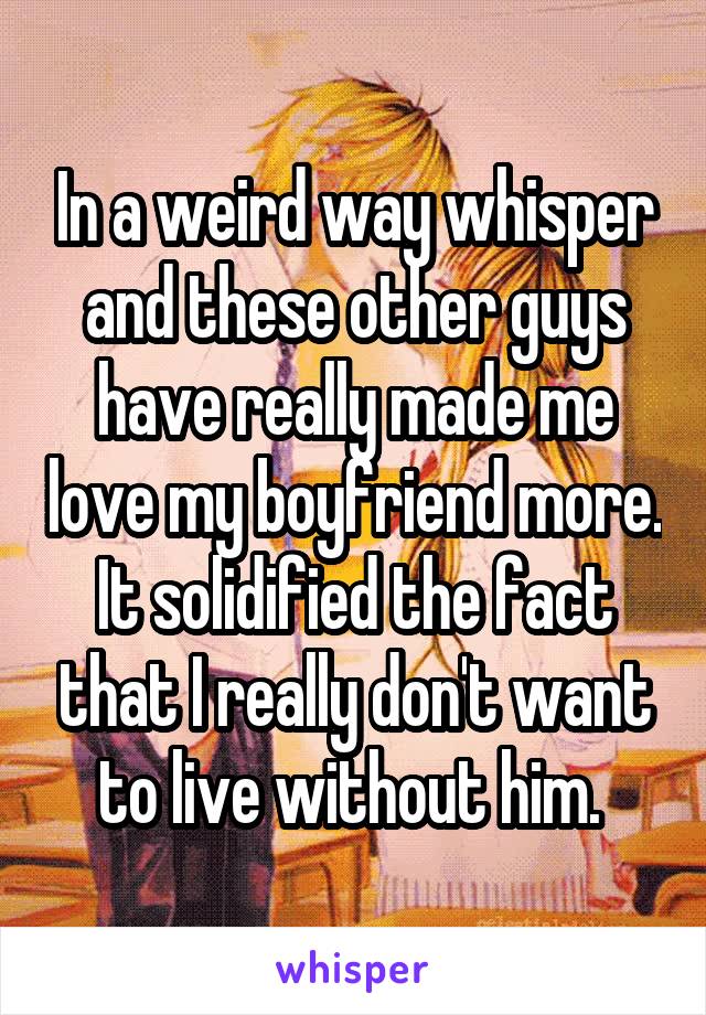In a weird way whisper and these other guys have really made me love my boyfriend more. It solidified the fact that I really don't want to live without him. 