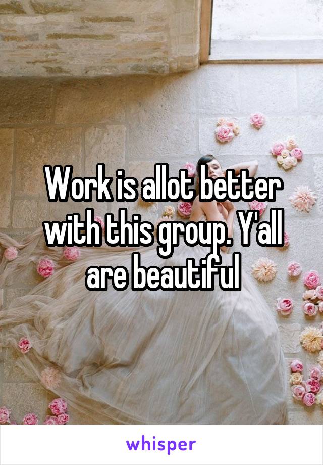 Work is allot better with this group. Y'all are beautiful