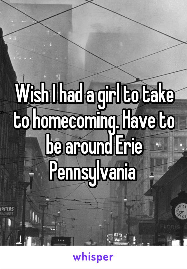 Wish I had a girl to take to homecoming. Have to be around Erie Pennsylvania 