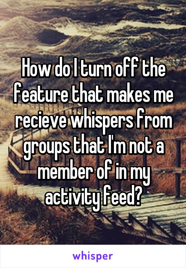 How do I turn off the feature that makes me recieve whispers from groups that I'm not a member of in my activity feed?