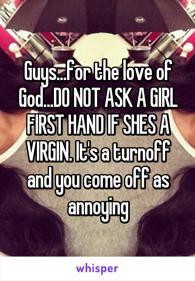 Guys...for the love of God...DO NOT ASK A GIRL FIRST HAND IF SHES A VIRGIN. It's a turnoff and you come off as annoying