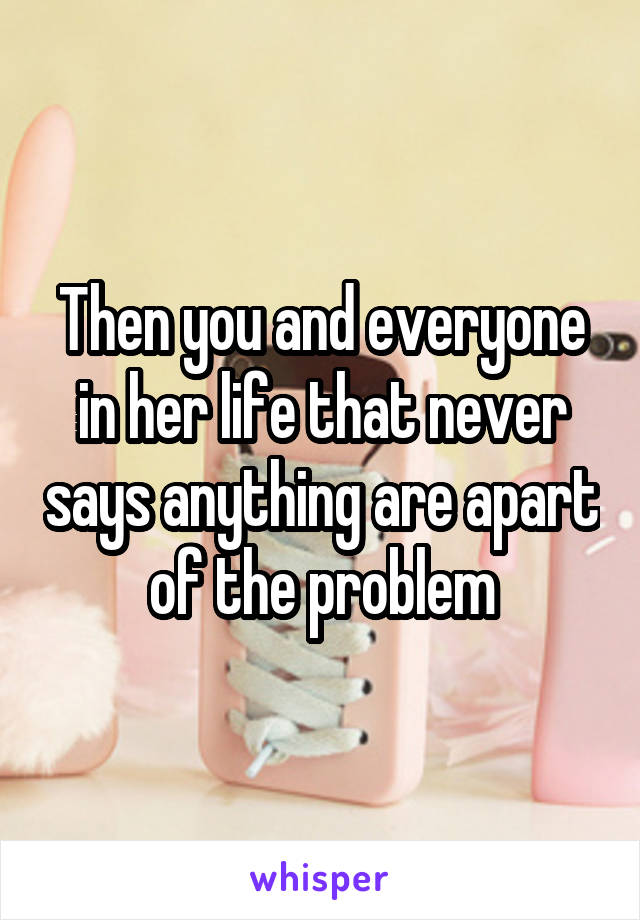 Then you and everyone in her life that never says anything are apart of the problem