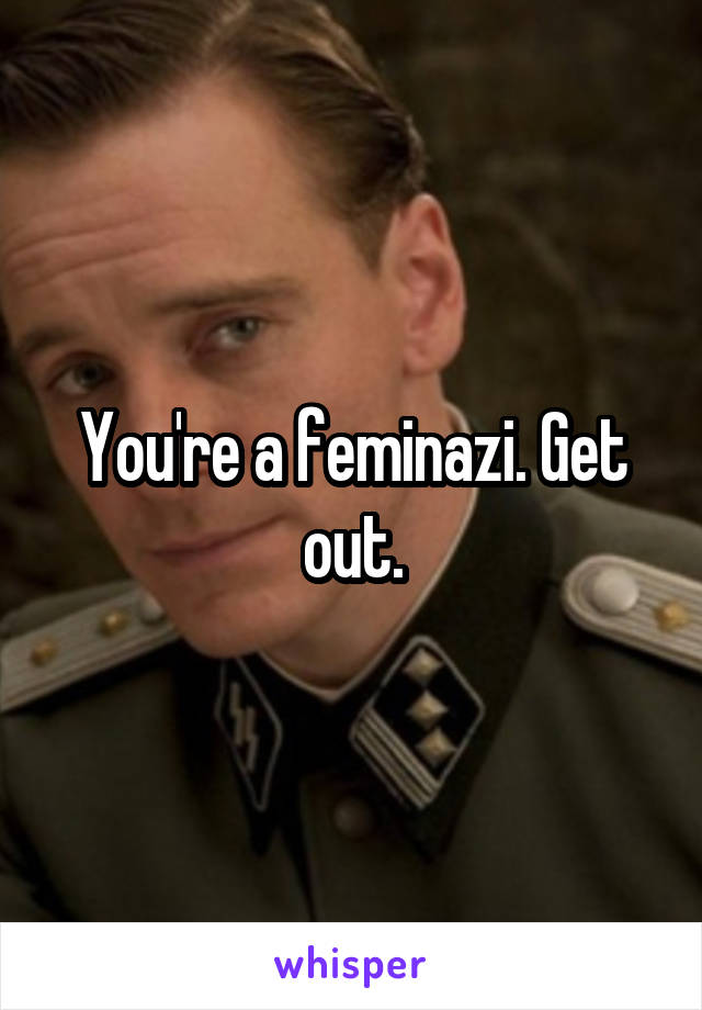 You're a feminazi. Get out.
