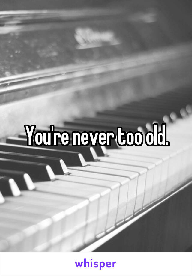 You're never too old.