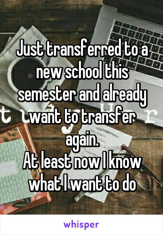 Just transferred to a new school this semester and already want to transfer again.
At least now I know what I want to do
