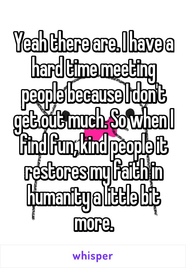 Yeah there are. I have a hard time meeting people because I don't get out much. So when I find fun, kind people it restores my faith in humanity a little bit more.