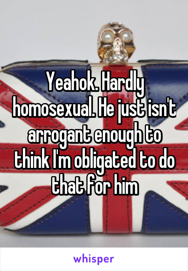 Yeahok. Hardly homosexual. He just isn't arrogant enough to think I'm obligated to do that for him