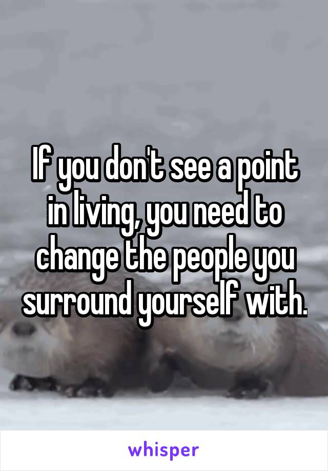 If you don't see a point in living, you need to change the people you surround yourself with.
