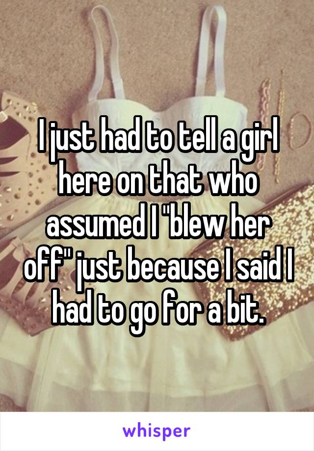 I just had to tell a girl here on that who assumed I "blew her off" just because I said I had to go for a bit.