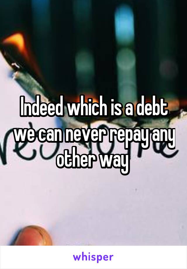 Indeed which is a debt we can never repay any other way 